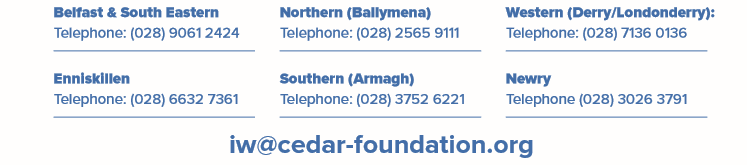 Belfast and South Eastern: Telephone: 02890612424. Northern (Ballymena) Telephone: 025659111. Western (Derry/Londonderry). Enninslkillen Telephone 02866327361. Southern (Armagh) Telephone 02837526221. Newry: Telephone 02830263791. Email iw@cedar-foundation.org