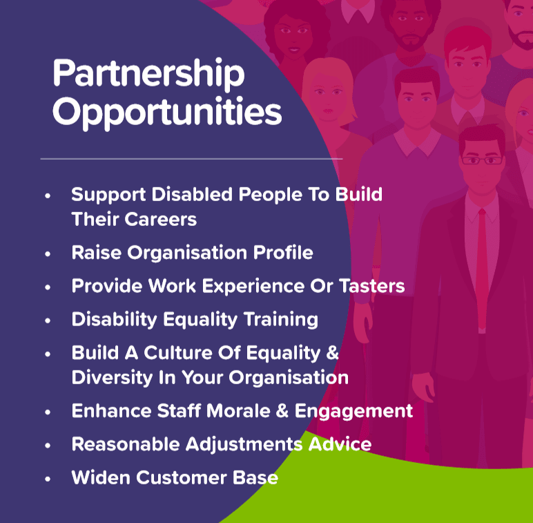 Partnership opportunities. Support Disabled people to build their careers. raise organisation profile. provide work experience or tasters. disability equality training. build a culture of equality and diversity in your organisation. enhance staff morale and engagement. reasonable adjustments advice. widen customer base.